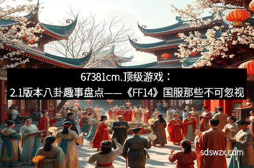 67381cm.顶级游戏：2.1版本八卦趣事盘点——《FF14》国服那些不可忽视的大事记