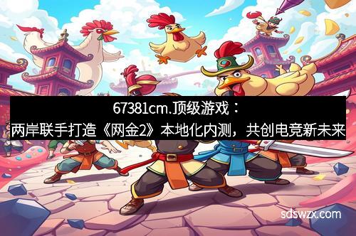 67381cm.顶级游戏：两岸联手打造《网金2》本地化内测，共创电竞新未来